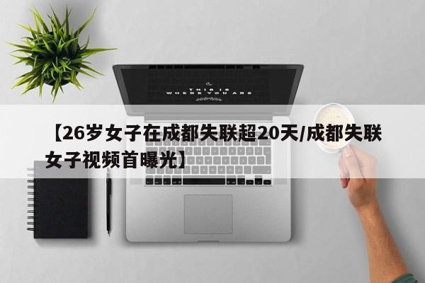 【26岁女子在成都失联超20天/成都失联女子视频首曝光】
