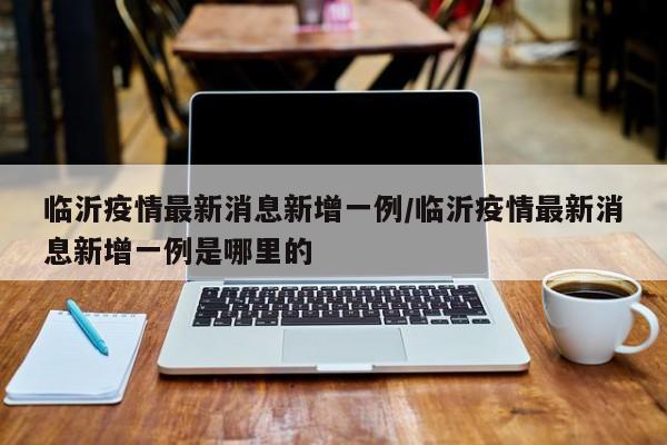临沂疫情最新消息新增一例/临沂疫情最新消息新增一例是哪里的