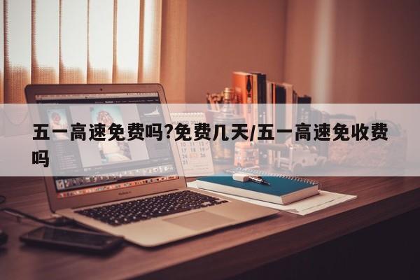 五一高速免费吗?免费几天/五一高速免收费吗