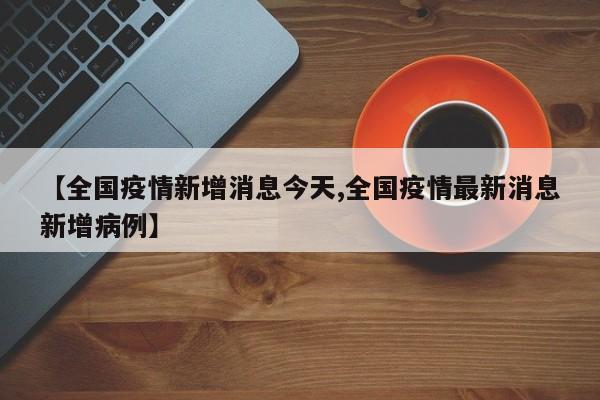 【全国疫情新增消息今天,全国疫情最新消息新增病例】
