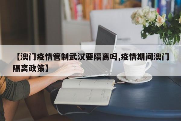【澳门疫情管制武汉要隔离吗,疫情期间澳门隔离政策】