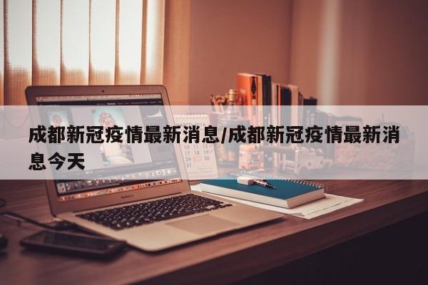 成都新冠疫情最新消息/成都新冠疫情最新消息今天