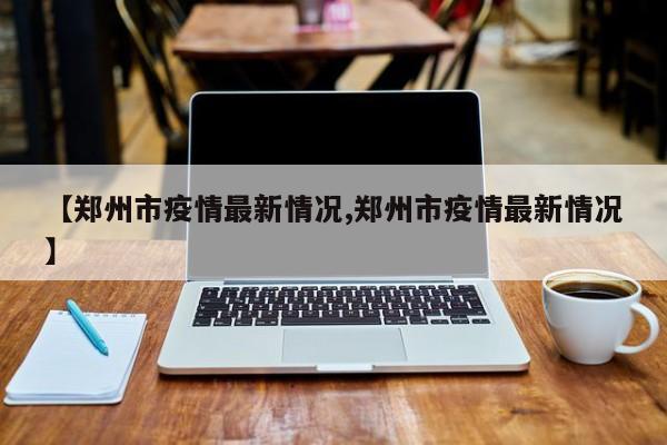 【郑州市疫情最新情况,郑州市疫情最新情况】