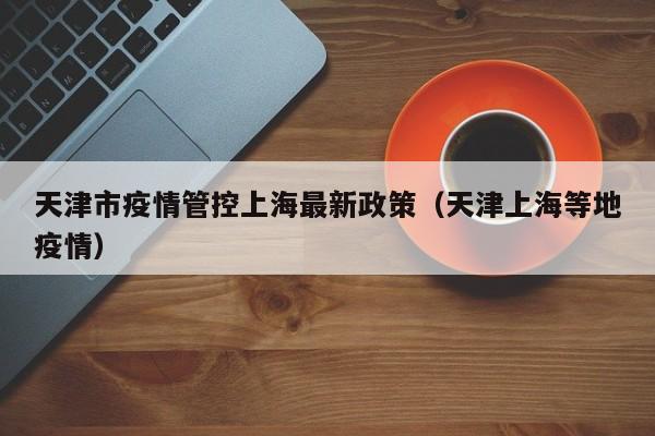 天津市疫情管控上海最新政策(天津上海等地疫情)