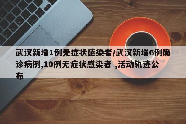 武汉新增1例无症状感染者/武汉新增6例确诊病例,10例无症状感染者 ,活动轨迹公布