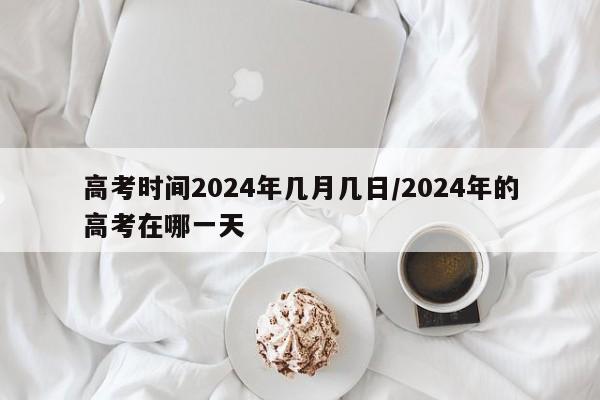 高考时间2024年几月几日/2024年的高考在哪一天