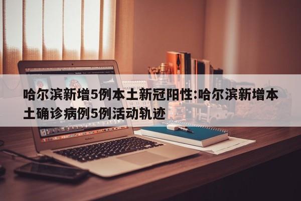 哈尔滨新增5例本土新冠阳性:哈尔滨新增本土确诊病例5例活动轨迹