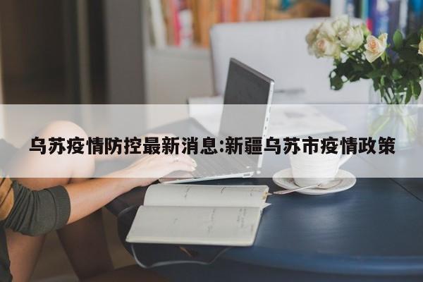 乌苏疫情防控最新消息:新疆乌苏市疫情政策