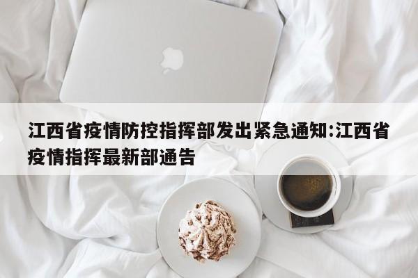 江西省疫情防控指挥部发出紧急通知:江西省疫情指挥最新部通告
