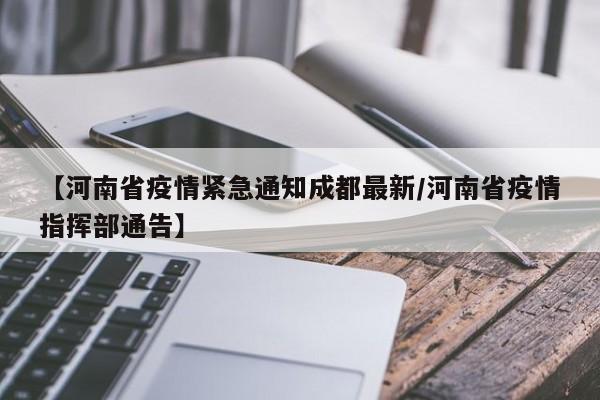 【河南省疫情紧急通知成都最新/河南省疫情指挥部通告】
