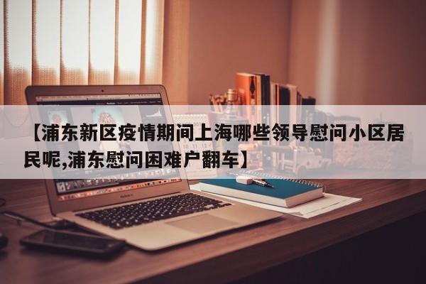 【浦东新区疫情期间上海哪些领导慰问小区居民呢,浦东慰问困难户翻车】