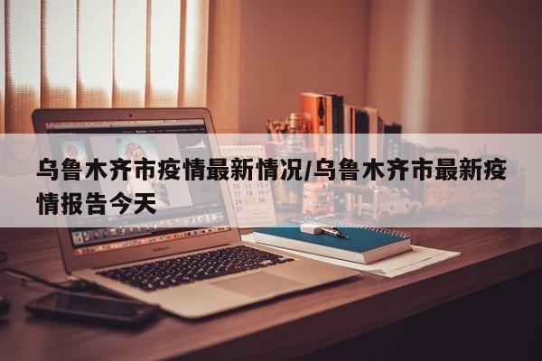 乌鲁木齐市疫情最新情况/乌鲁木齐市最新疫情报告今天