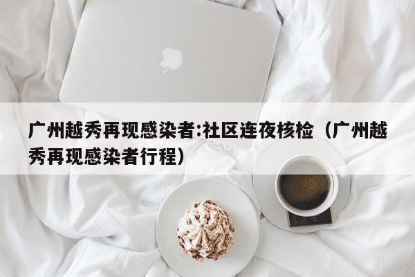 广州越秀再现感染者:社区连夜核检(广州越秀再现感染者行程)