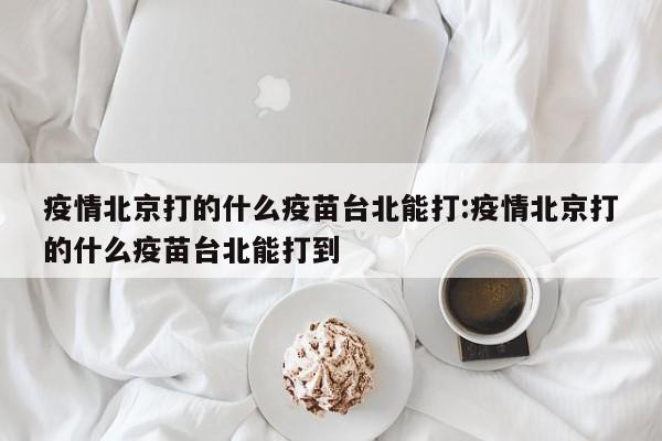 疫情北京打的什么疫苗台北能打:疫情北京打的什么疫苗台北能打到