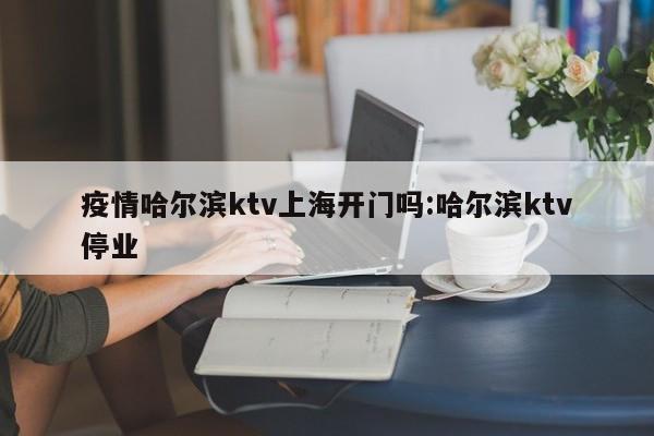 疫情哈尔滨ktv上海开门吗:哈尔滨ktv停业