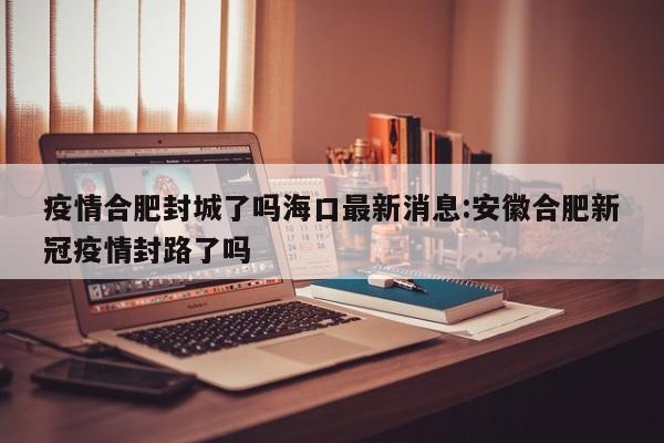 疫情合肥封城了吗海口最新消息:安徽合肥新冠疫情封路了吗