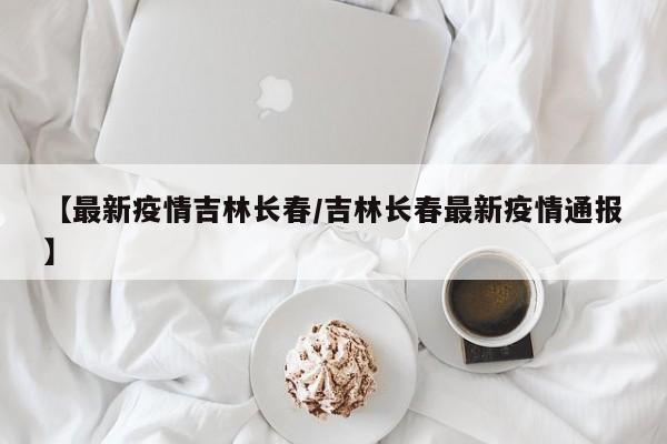 【最新疫情吉林长春/吉林长春最新疫情通报】
