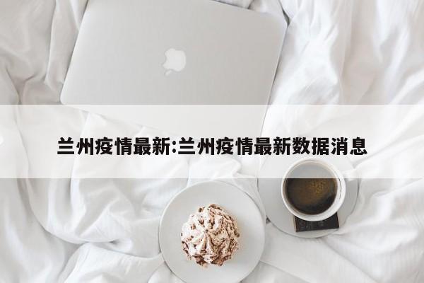 兰州疫情最新:兰州疫情最新数据消息