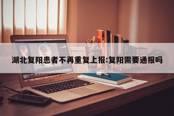 湖北复阳患者不再重复上报:复阳需要通报吗
