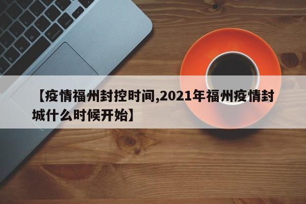 【疫情福州封控时间,2021年福州疫情封城什么时候开始】
