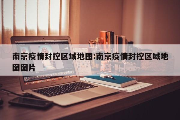 南京疫情封控区域地图:南京疫情封控区域地图图片