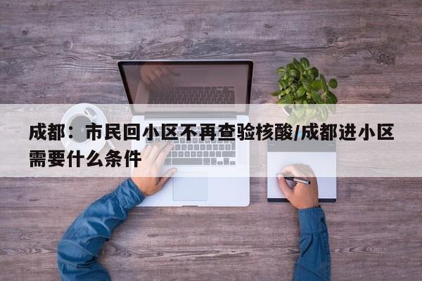成都:市民回小区不再查验核酸/成都进小区需要什么条件