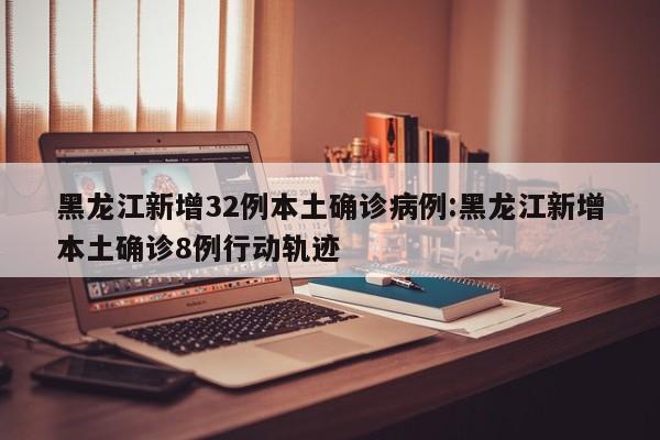 黑龙江新增32例本土确诊病例:黑龙江新增本土确诊8例行动轨迹