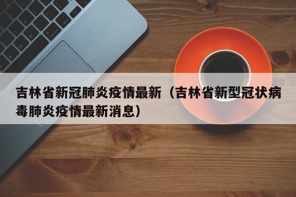 吉林省新冠肺炎疫情最新(吉林省新型冠状病毒肺炎疫情最新消息)