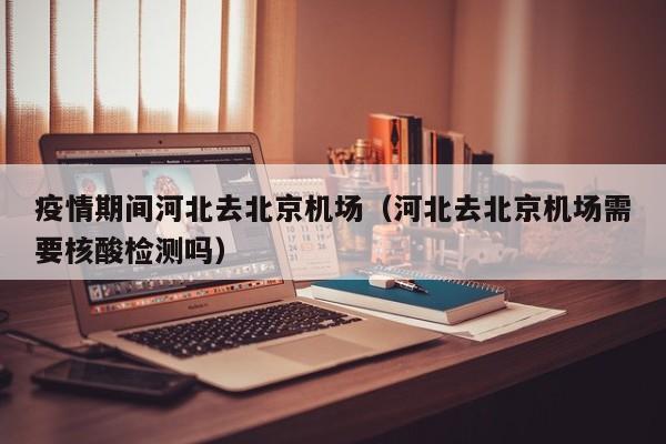 疫情期间河北去北京机场(河北去北京机场需要核酸检测吗)