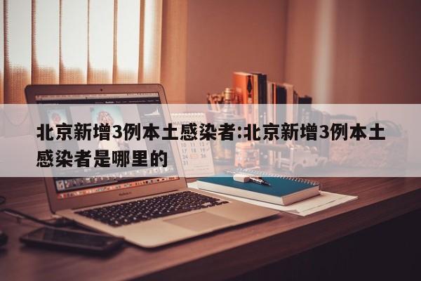北京新增3例本土感染者:北京新增3例本土感染者是哪里的
