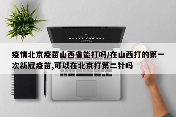 疫情北京疫苗山西省能打吗/在山西打的第一次新冠疫苗,可以在北京打第二针吗