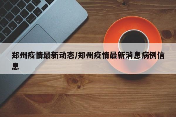 郑州疫情最新动态/郑州疫情最新消息病例信息