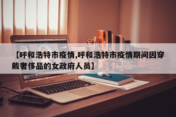 【呼和浩特市疫情,呼和浩特市疫情期间因穿戴奢侈品的女政府人员】