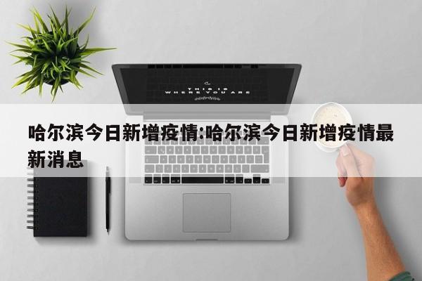 哈尔滨今日新增疫情:哈尔滨今日新增疫情最新消息
