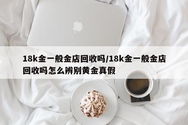 18k金一般金店回收吗/18k金一般金店回收吗怎么辨别黄金真假