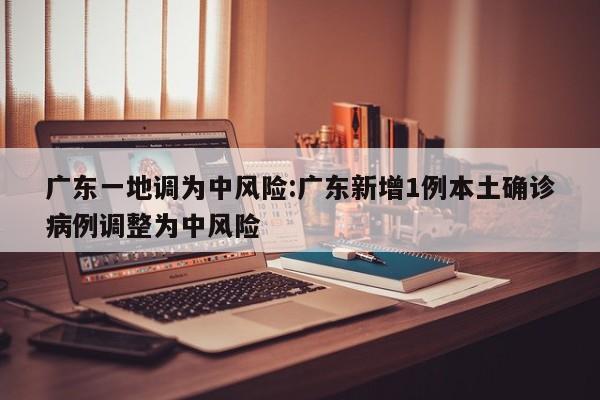 广东一地调为中风险:广东新增1例本土确诊病例调整为中风险