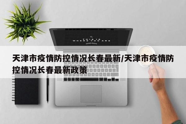 天津市疫情防控情况长春最新/天津市疫情防控情况长春最新政策