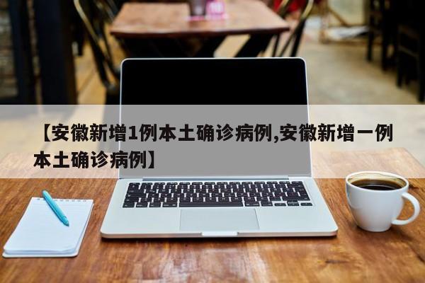 【安徽新增1例本土确诊病例,安徽新增一例本土确诊病例】