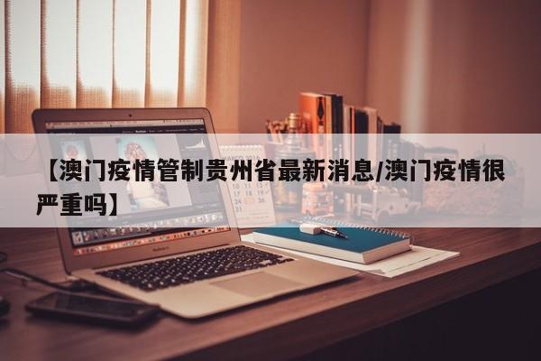 【澳门疫情管制贵州省最新消息/澳门疫情很严重吗】
