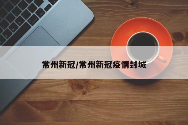 常州新冠/常州新冠疫情封城