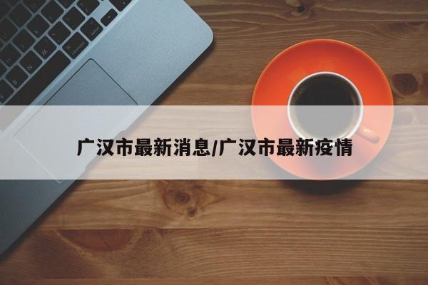 广汉市最新消息/广汉市最新疫情