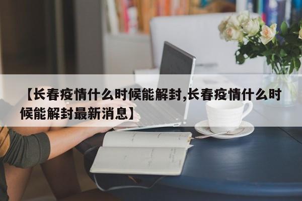 【长春疫情什么时候能解封,长春疫情什么时候能解封最新消息】
