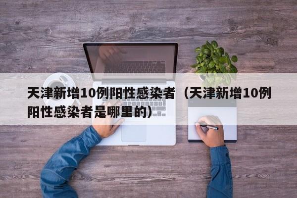 天津新增10例阳性感染者(天津新增10例阳性感染者是哪里的)