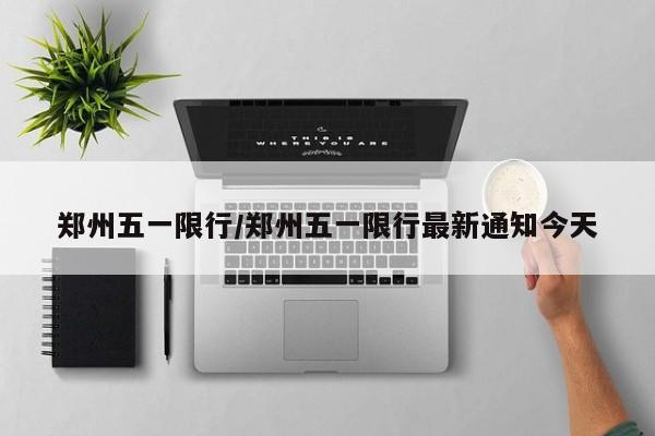 郑州五一限行/郑州五一限行最新通知今天