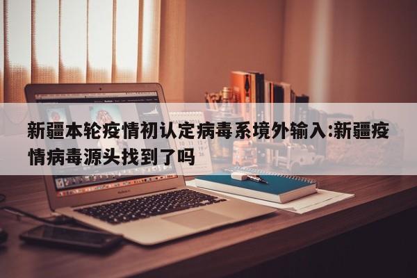 新疆本轮疫情初认定病毒系境外输入:新疆疫情病毒源头找到了吗