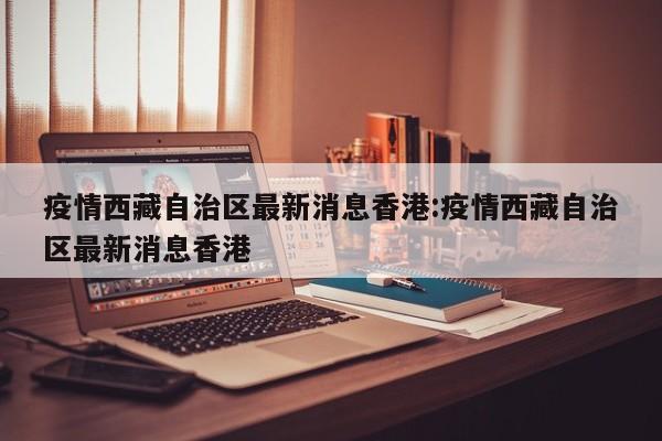 疫情西藏自治区最新消息香港:疫情西藏自治区最新消息香港