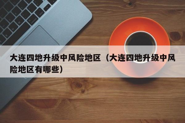 大连四地升级中风险地区(大连四地升级中风险地区有哪些)