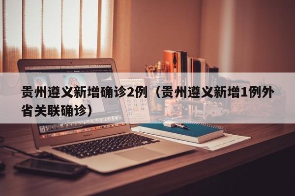 贵州遵义新增确诊2例(贵州遵义新增1例外省关联确诊)