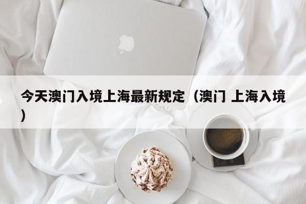 今天澳门入境上海最新规定(澳门 上海入境)