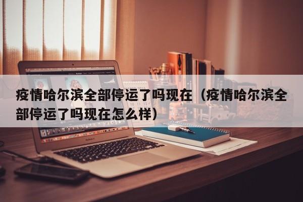 疫情哈尔滨全部停运了吗现在(疫情哈尔滨全部停运了吗现在怎么样)